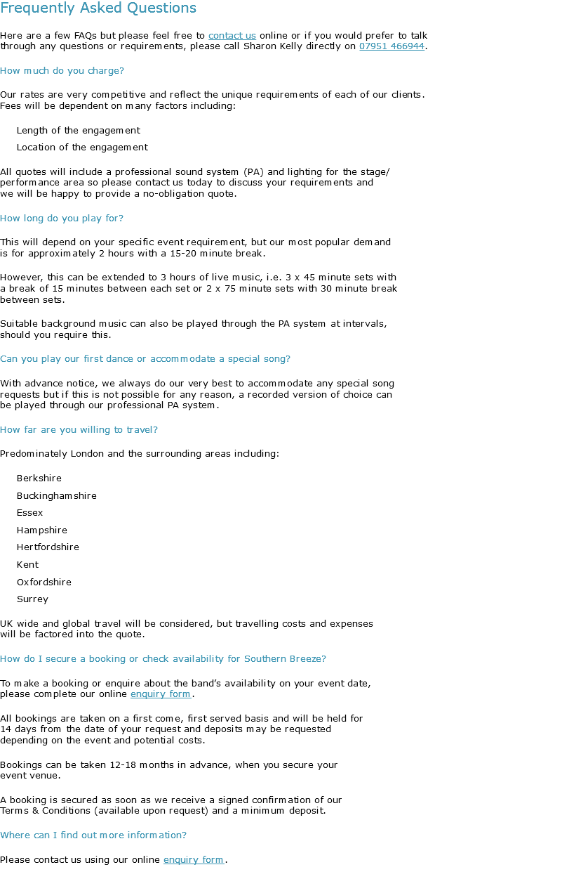 Frequently Asked Questions
Here are a few FAQs but please feel free to contact us online or if you would prefer to talk through any questions or requirements, please call Sharon Kelly directly on 07951 466944.
How much do you charge?
Our rates are very competitive and reflect the unique requirements of each of our clients. Fees will be dependent on many factors including: Length of the engagement Location of the engagement
All quotes will include a professional sound system (PA) and lighting for the stage/ performance area so please contact us today to discuss your requirements and we will be happy to provide a no-obligation quote.
How long do you play for?
This will depend on your specific event requirement, but our most popular demand is for approximately 2 hours with a 15-20 minute break. However, this can be extended to 3 hours of live music, i.e. 3 x 45 minute sets with a break of 15 minutes between each set or 2 x 75 minute sets with 30 minute break between sets. Suitable background music can also be played through the PA system at intervals, should you require this.
Can you play our first dance or accommodate a special song?
With advance notice, we always do our very best to accommodate any special song requests but if this is not possible for any reason, a recorded version of choice can be played through our professional PA system.
How far are you willing to travel?
Predominately London and the surrounding areas including: Berkshire Buckinghamshire Essex Hampshire Hertfordshire Kent Oxfordshire Surrey UK wide and global travel will be considered, but travelling costs and expenses will be factored into the quote.
How do I secure a booking or check availability for Southern Breeze?
To make a booking or enquire about the band’s availability on your event date, please complete our online enquiry form.
All bookings are taken on a first come, first served basis and will be held for 14 days from the date of your request and deposits may be requested depending on the event and potential costs. Bookings can be taken 12-18 months in advance, when you secure your event venue.
A booking is secured as soon as we receive a signed confirmation of our Terms & Conditions (available upon request) and a minimum deposit.
Where can I find out more information?
Please contact us using our online enquiry form.